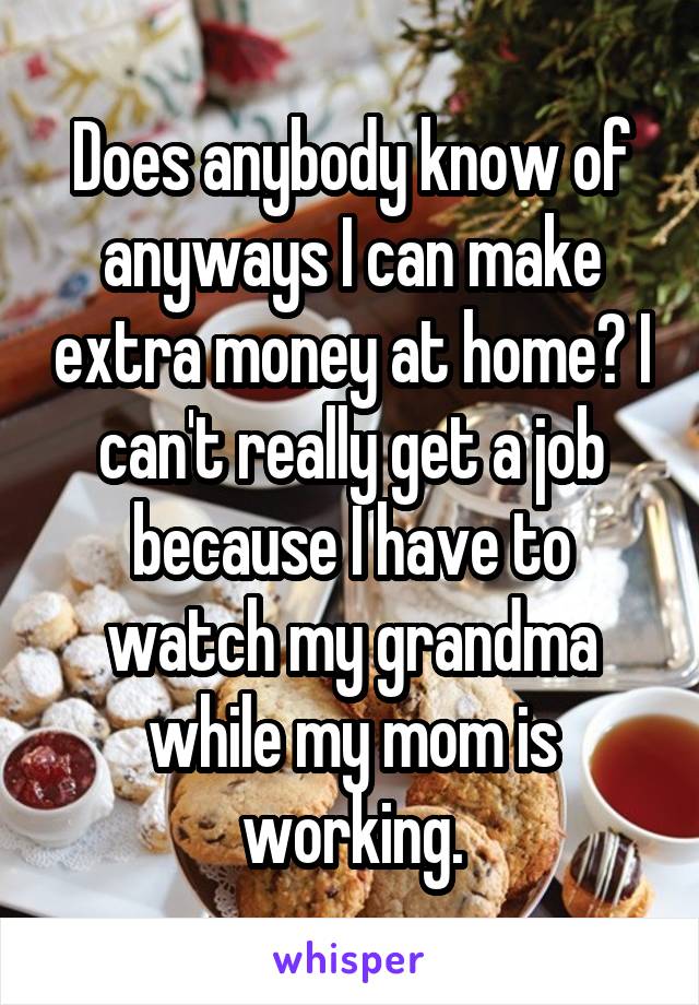 Does anybody know of anyways I can make extra money at home? I can't really get a job because I have to watch my grandma while my mom is working.