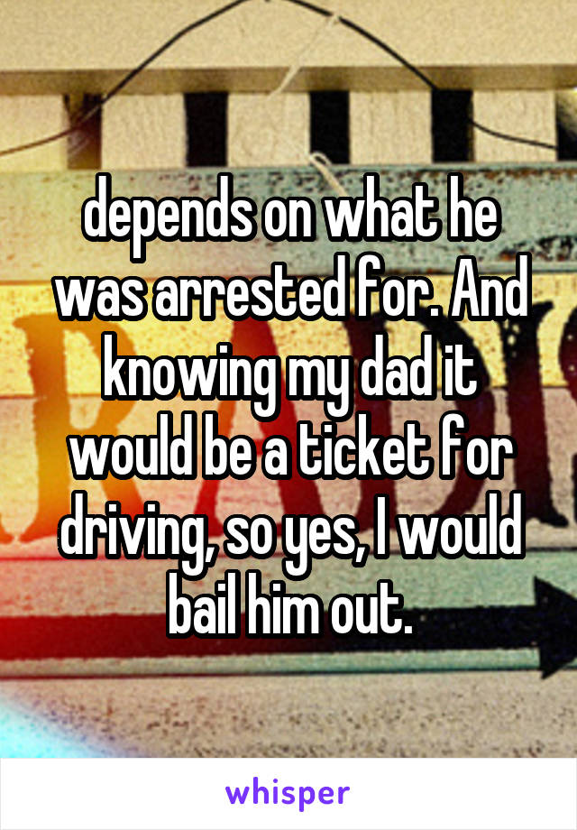 depends on what he was arrested for. And knowing my dad it would be a ticket for driving, so yes, I would bail him out.
