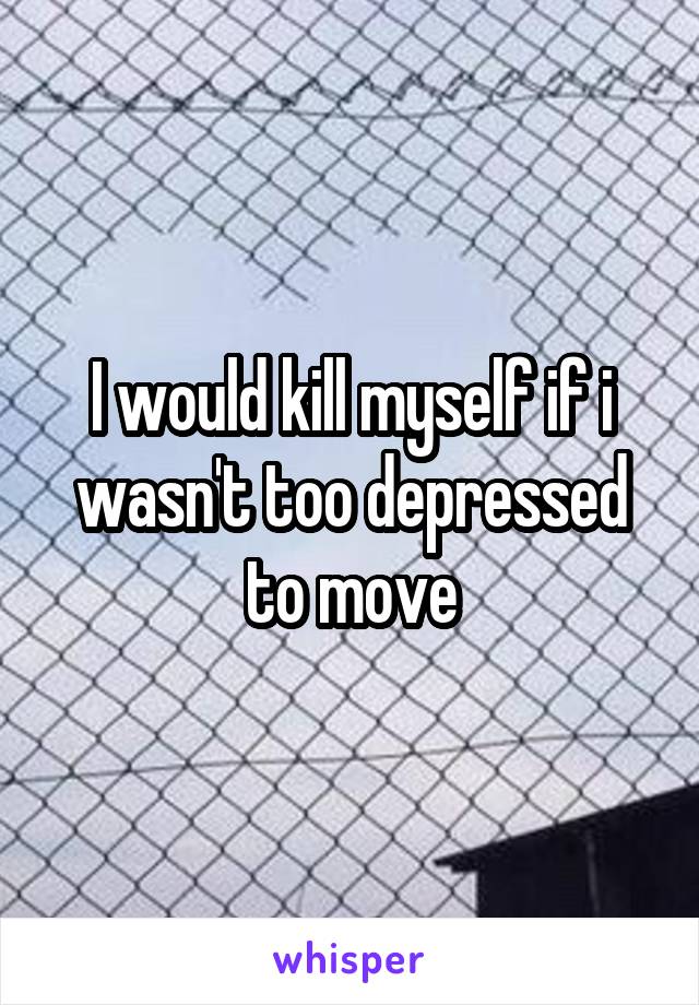 I would kill myself if i wasn't too depressed to move