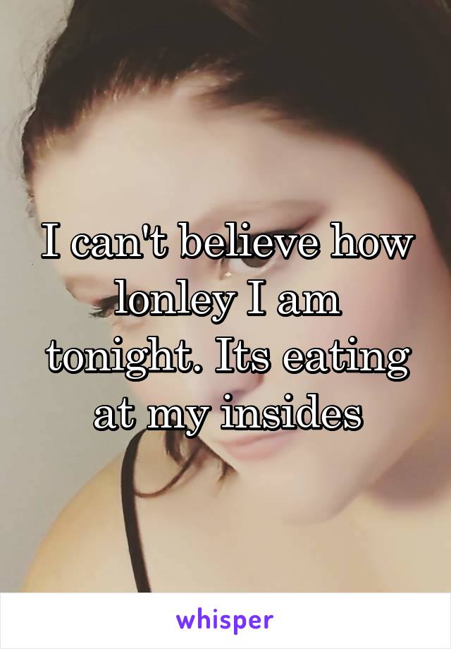 I can't believe how lonley I am tonight. Its eating at my insides