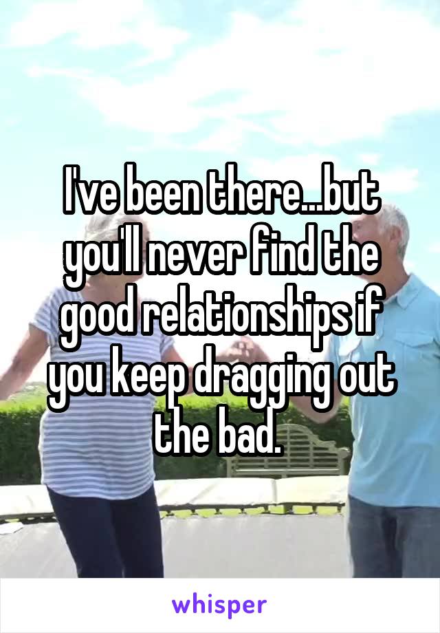 I've been there...but you'll never find the good relationships if you keep dragging out the bad. 