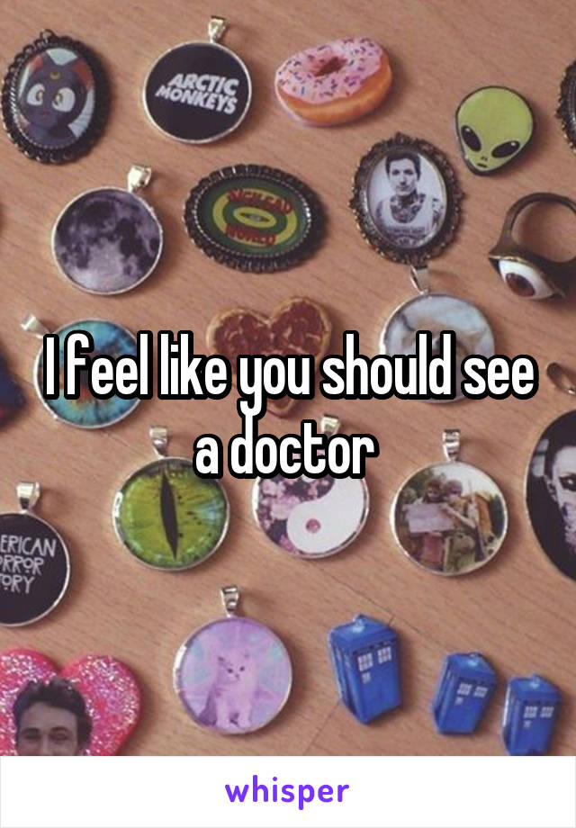 I feel like you should see a doctor 