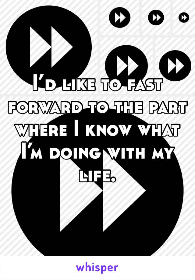 I’d like to fast forward to the part where I know what I’m doing with my life. 