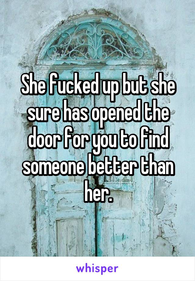 She fucked up but she sure has opened the door for you to find someone better than her.