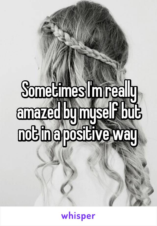 Sometimes I'm really amazed by myself but not in a positive way 