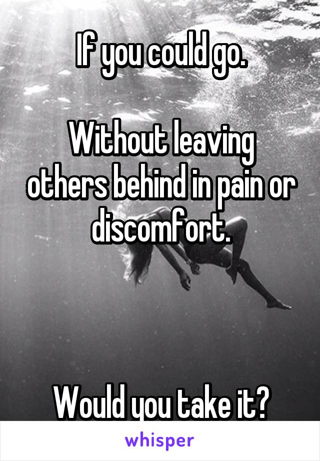 If you could go.

Without leaving others behind in pain or discomfort.



Would you take it?