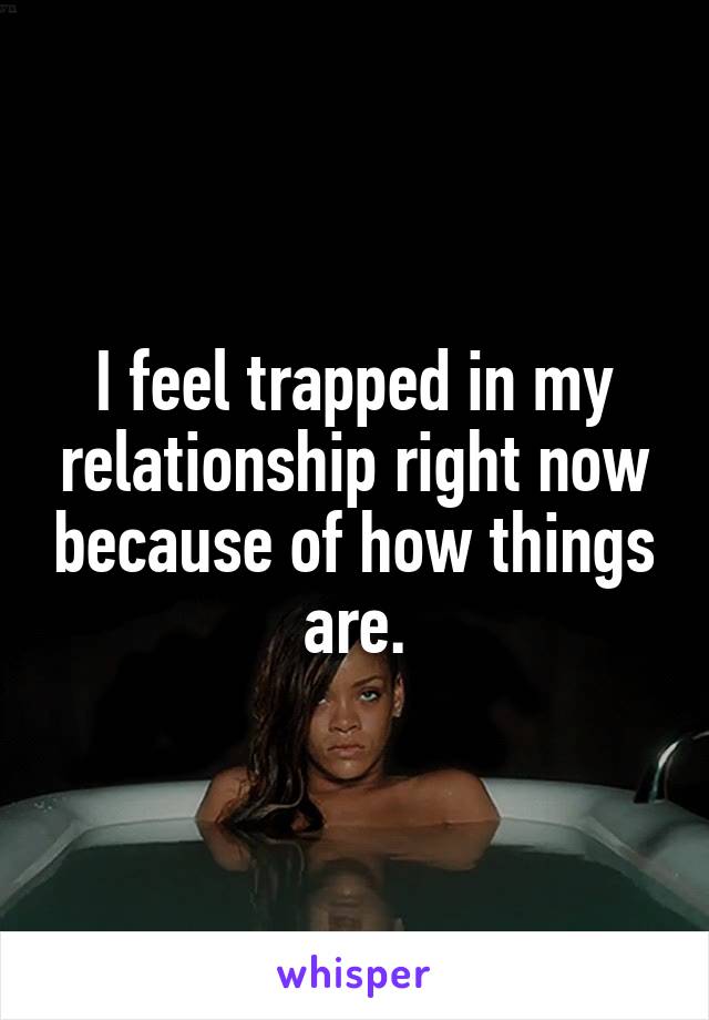 I feel trapped in my relationship right now because of how things are.