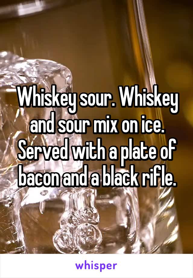 Whiskey sour. Whiskey and sour mix on ice. Served with a plate of bacon and a black rifle.