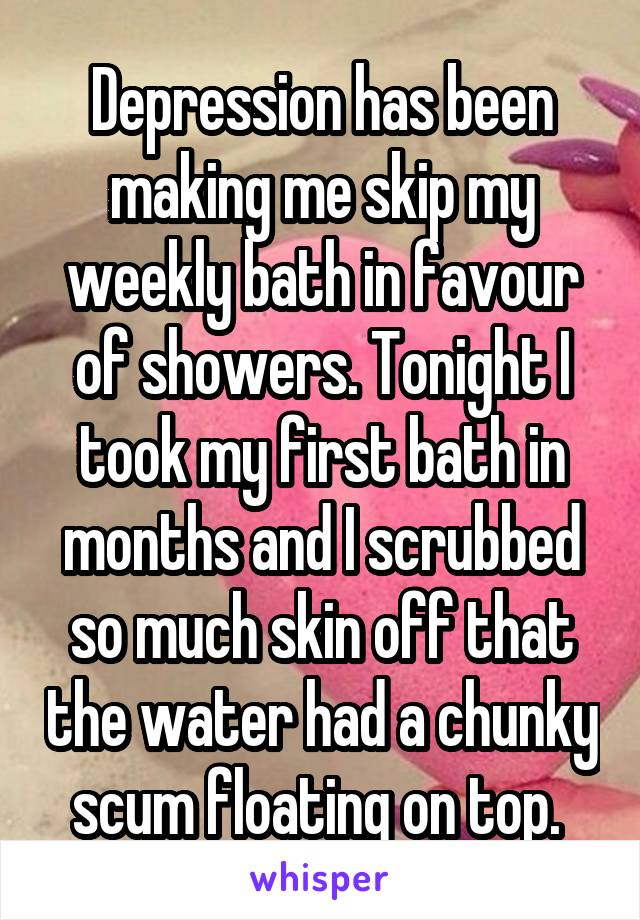 Depression has been making me skip my weekly bath in favour of showers. Tonight I took my first bath in months and I scrubbed so much skin off that the water had a chunky scum floating on top. 