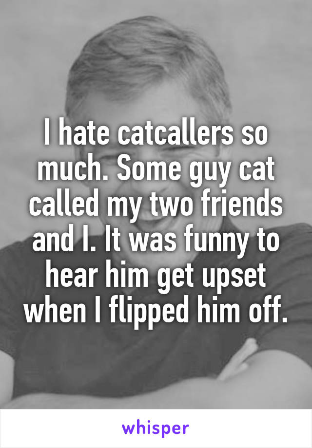 I hate catcallers so much. Some guy cat called my two friends and I. It was funny to hear him get upset when I flipped him off.