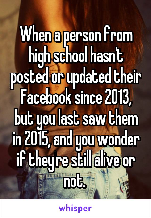 When a person from high school hasn't posted or updated their Facebook since 2013, but you last saw them in 2015, and you wonder if they're still alive or not. 