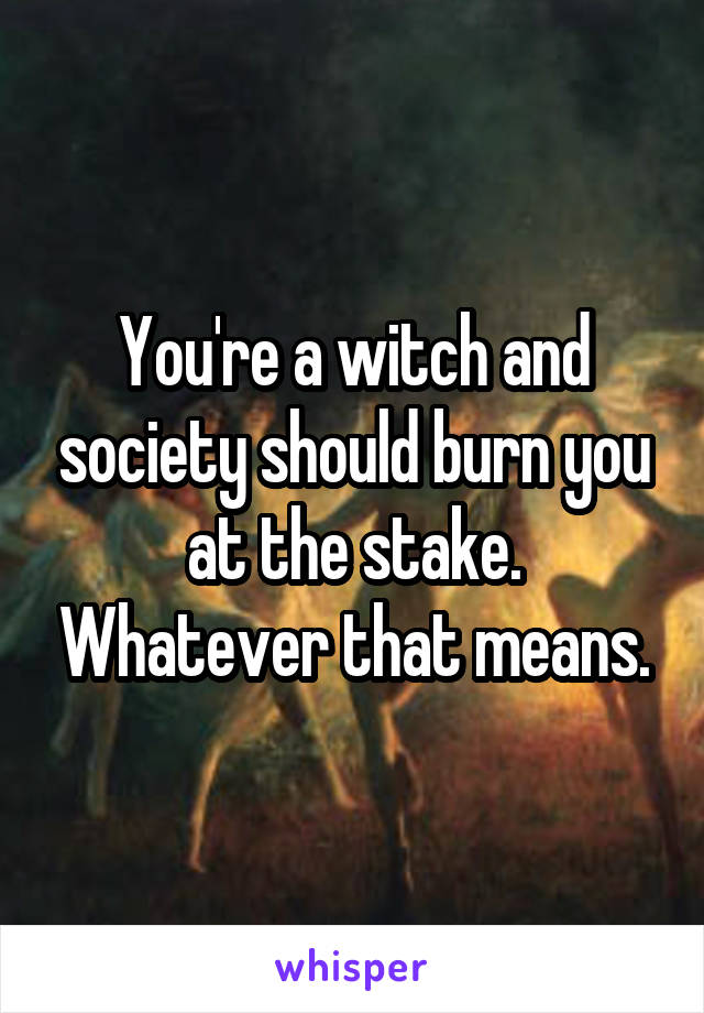 You're a witch and society should burn you at the stake. Whatever that means.