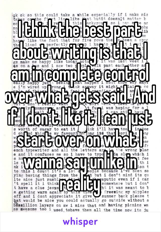 I think the best part about writing is that I am in complete control over what gets said. And if I don’t like it I can just start over on what I wanna say unlike in reality 