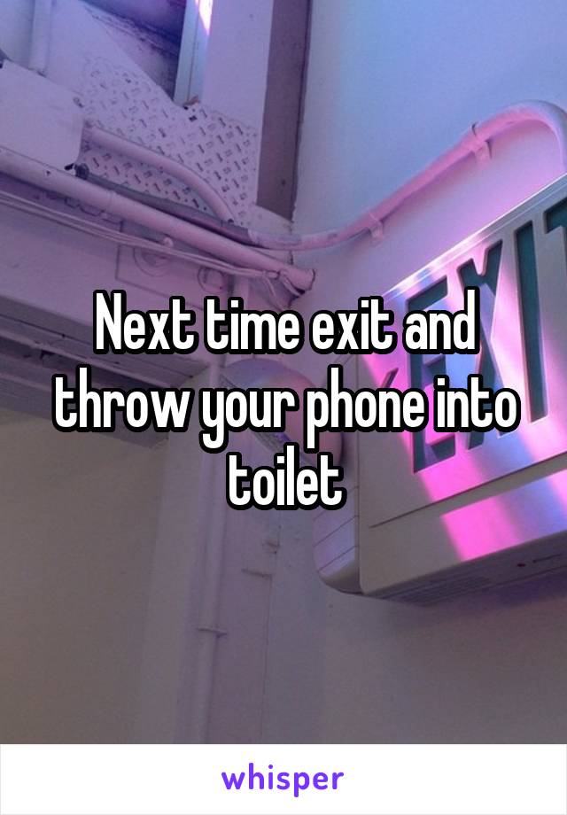 Next time exit and throw your phone into toilet