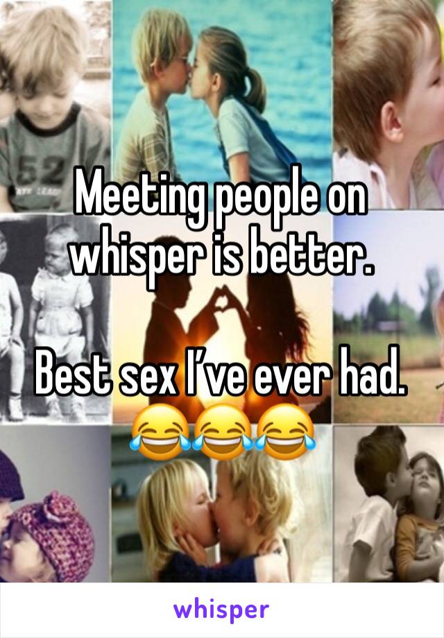 Meeting people on whisper is better. 

Best sex I’ve ever had. 😂😂😂