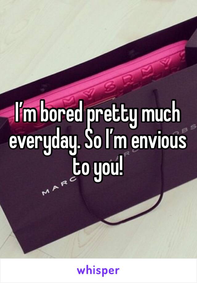 I’m bored pretty much everyday. So I’m envious to you!