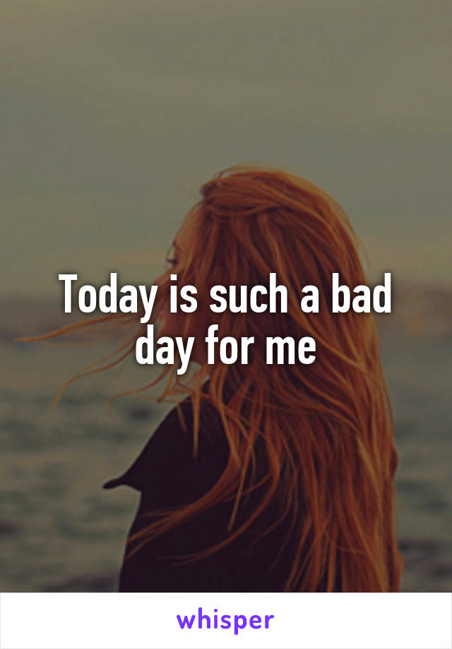 Today is such a bad day for me