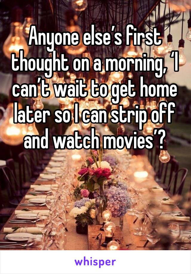 Anyone else’s first thought on a morning, ‘I can’t wait to get home later so I can strip off and watch movies’? 