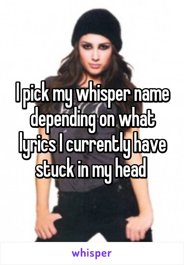 I pick my whisper name depending on what lyrics I currently have stuck in my head 