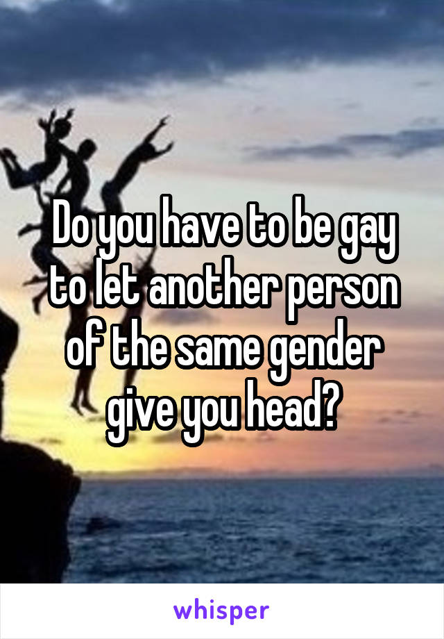 Do you have to be gay to let another person of the same gender give you head?