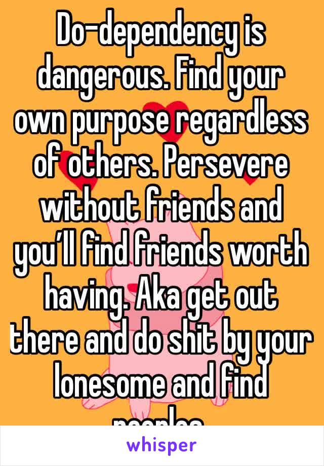 Do-dependency is dangerous. Find your own purpose regardless of others. Persevere without friends and you’ll find friends worth having. Aka get out there and do shit by your lonesome and find peoples.