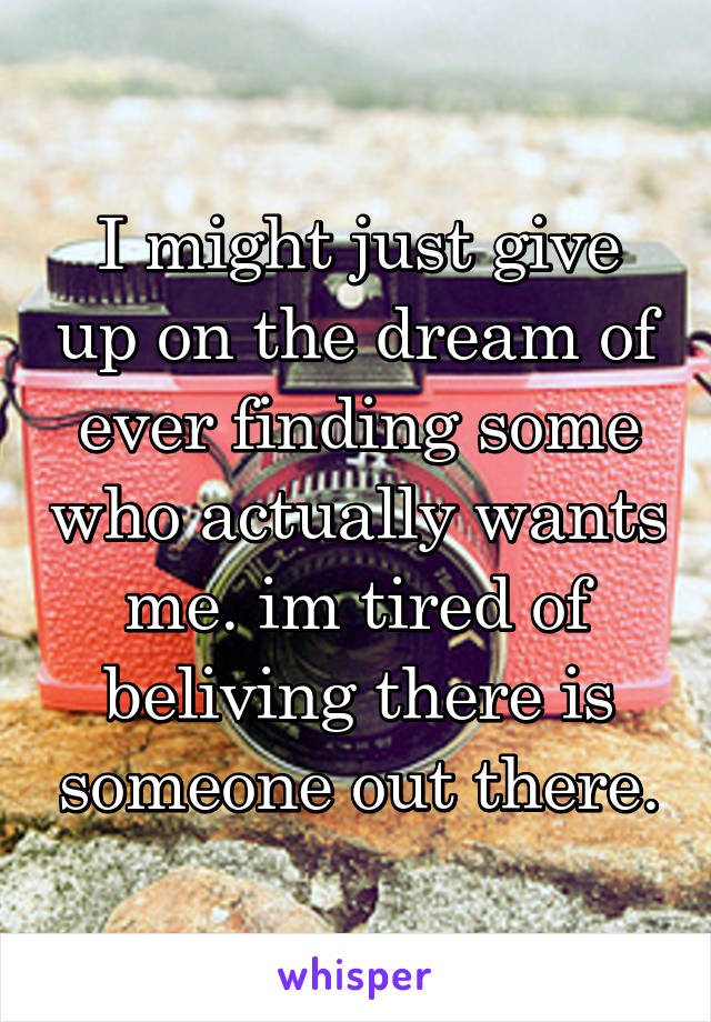 I might just give up on the dream of ever finding some who actually wants me. im tired of beliving there is someone out there.