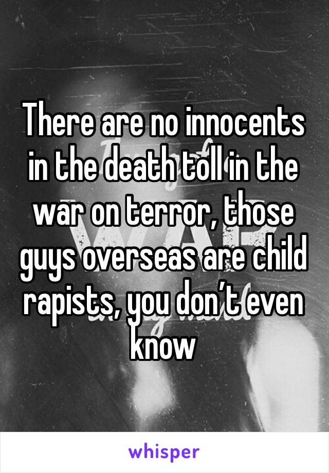 There are no innocents in the death toll in the war on terror, those guys overseas are child rapists, you don’t even know 