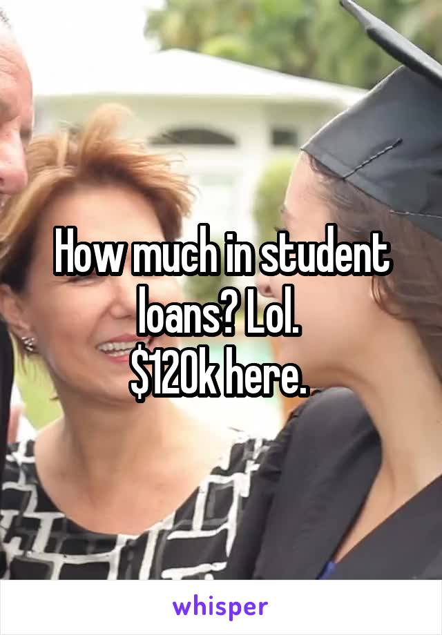 How much in student loans? Lol. 
$120k here. 