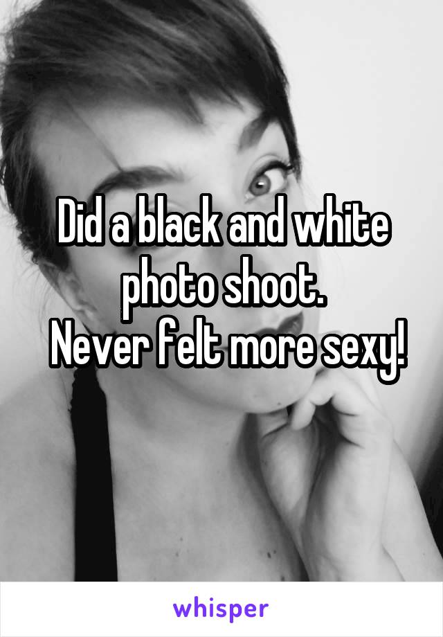 Did a black and white photo shoot.
 Never felt more sexy!
