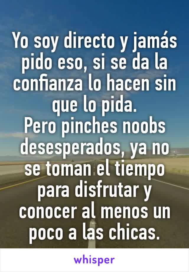 Yo soy directo y jamás pido eso, si se da la confianza lo hacen sin que lo pida.
Pero pinches noobs desesperados, ya no se toman el tiempo para disfrutar y conocer al menos un poco a las chicas.