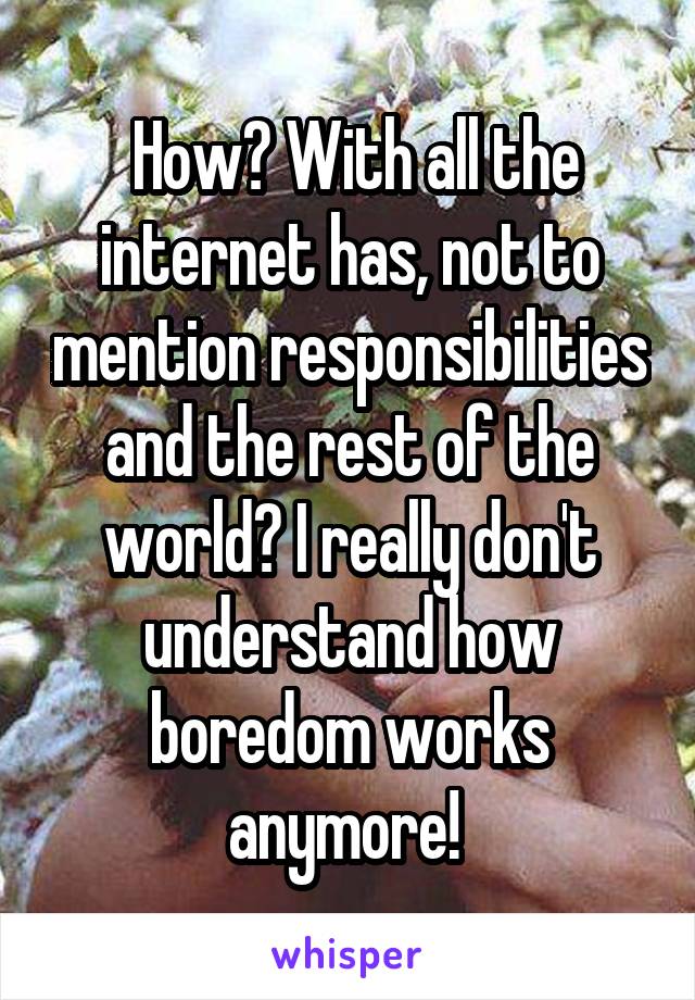  How? With all the internet has, not to mention responsibilities and the rest of the world? I really don't understand how boredom works anymore! 