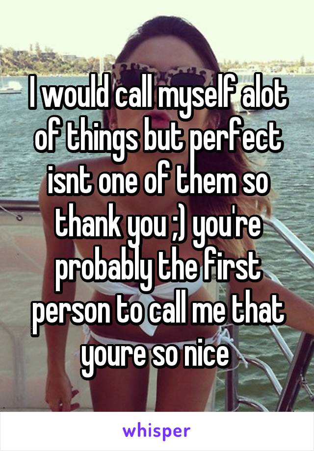 I would call myself alot of things but perfect isnt one of them so thank you ;) you're probably the first person to call me that youre so nice 