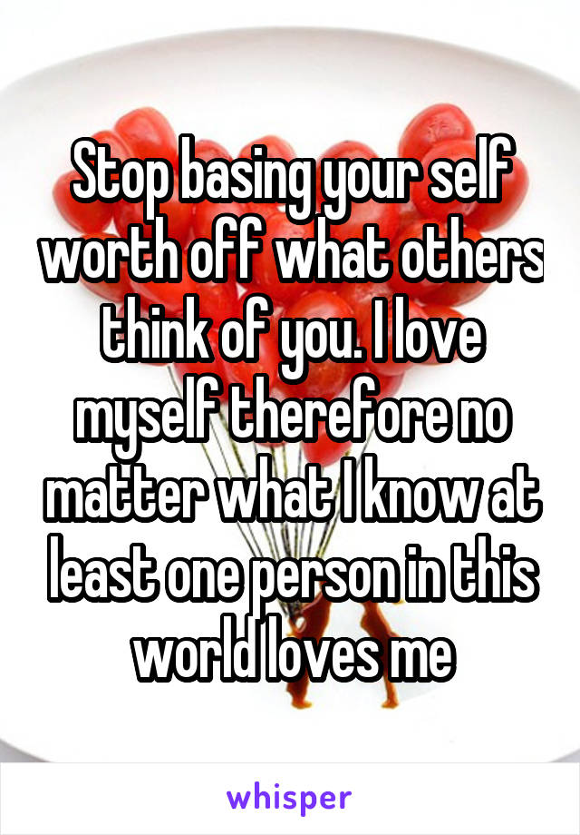 Stop basing your self worth off what others think of you. I love myself therefore no matter what I know at least one person in this world loves me
