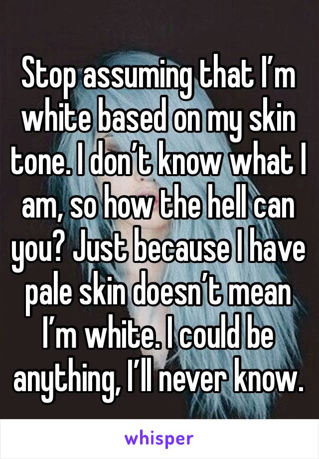 Stop assuming that I’m white based on my skin tone. I don’t know what I am, so how the hell can you? Just because I have pale skin doesn’t mean I’m white. I could be anything, I’ll never know. 