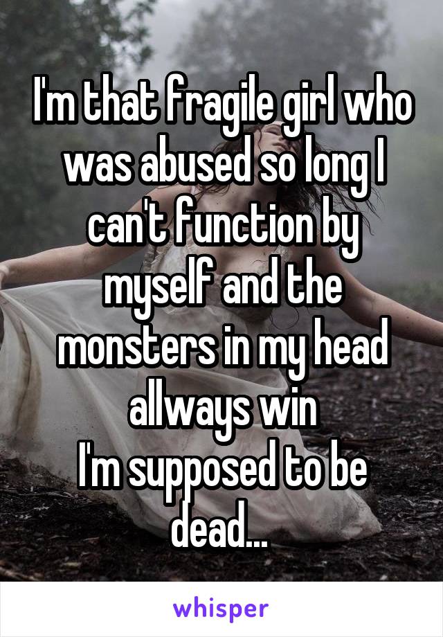 I'm that fragile girl who was abused so long I can't function by myself and the monsters in my head allways win
I'm supposed to be dead... 