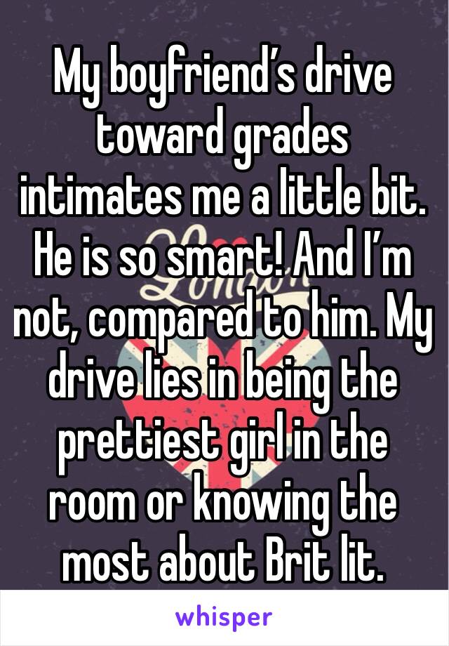 My boyfriend’s drive toward grades intimates me a little bit. He is so smart! And I’m not, compared to him. My drive lies in being the prettiest girl in the room or knowing the most about Brit lit.