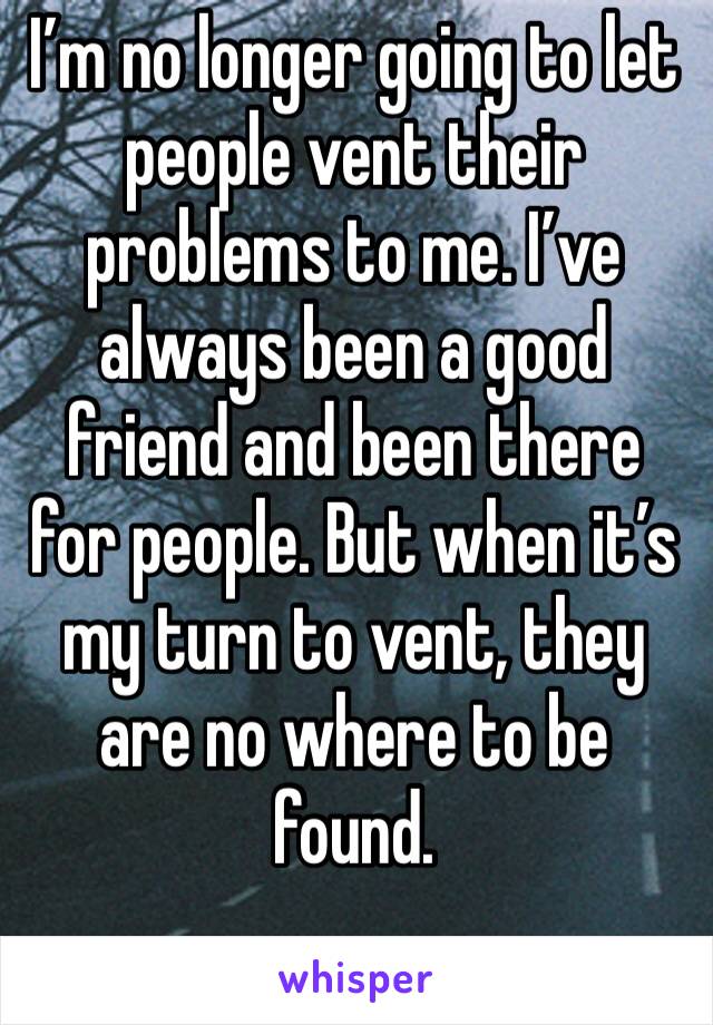 I’m no longer going to let people vent their problems to me. I’ve always been a good friend and been there for people. But when it’s my turn to vent, they are no where to be found.