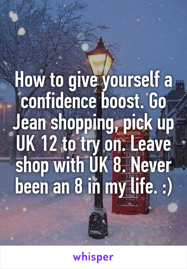 How to give yourself a confidence boost. Go Jean shopping, pick up UK 12 to try on. Leave shop with UK 8. Never been an 8 in my life. :)