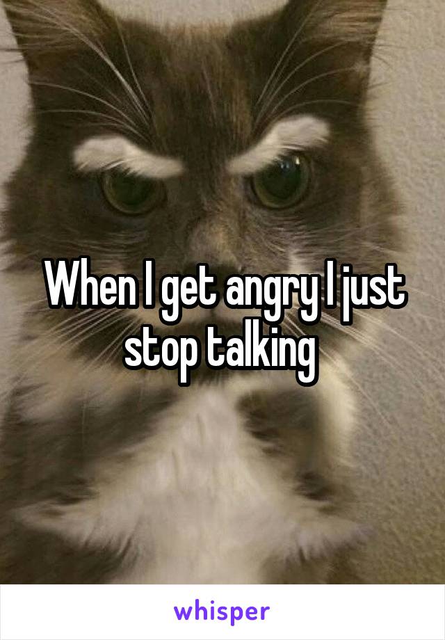 When I get angry I just stop talking 