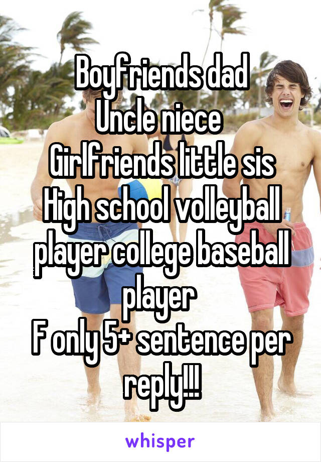 Boyfriends dad
Uncle niece 
Girlfriends little sis
High school volleyball player college baseball player 
F only 5+ sentence per reply!!!