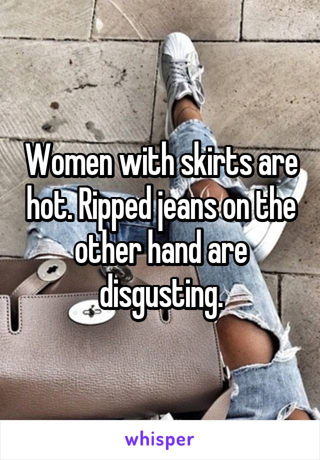 Women with skirts are hot. Ripped jeans on the other hand are disgusting.