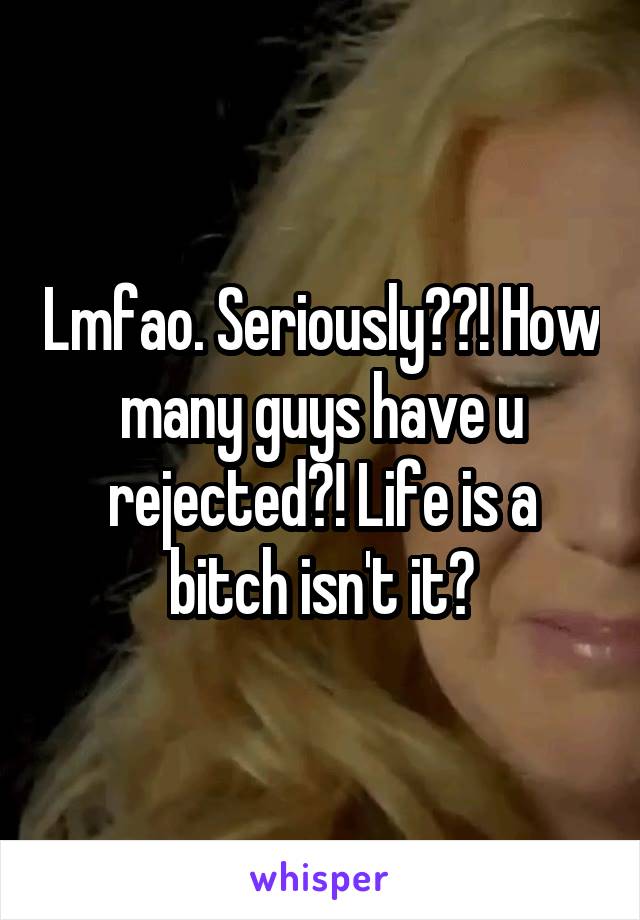 Lmfao. Seriously??! How many guys have u rejected?! Life is a bitch isn't it?