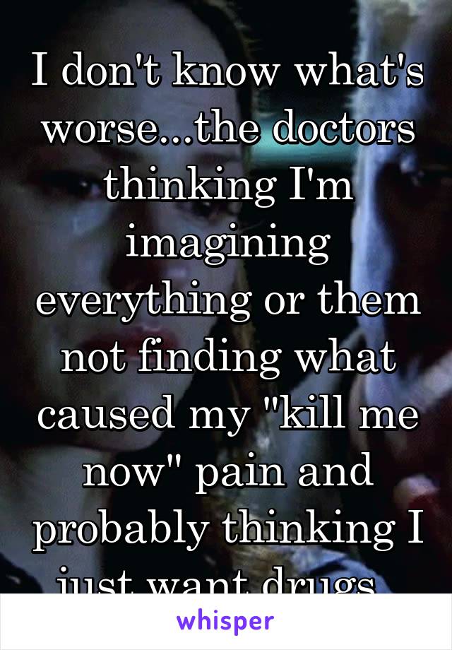 I don't know what's worse...the doctors thinking I'm imagining everything or them not finding what caused my "kill me now" pain and probably thinking I just want drugs. 