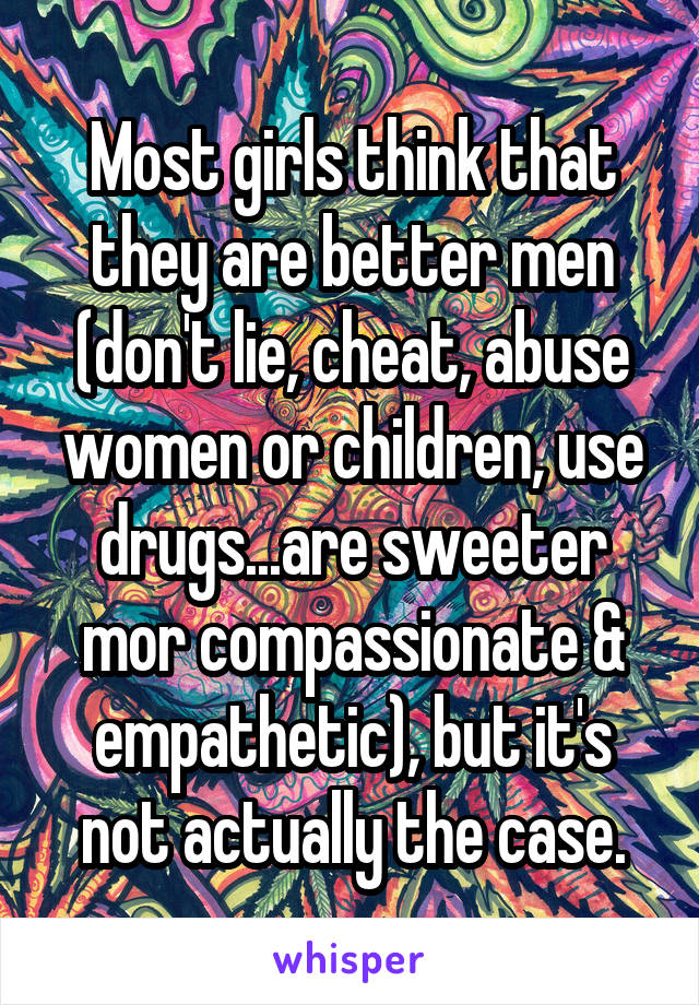 Most girls think that they are better men (don't lie, cheat, abuse women or children, use drugs...are sweeter mor compassionate & empathetic), but it's not actually the case.