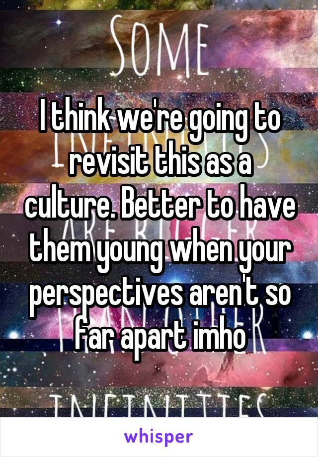 I think we're going to revisit this as a culture. Better to have them young when your perspectives aren't so far apart imho