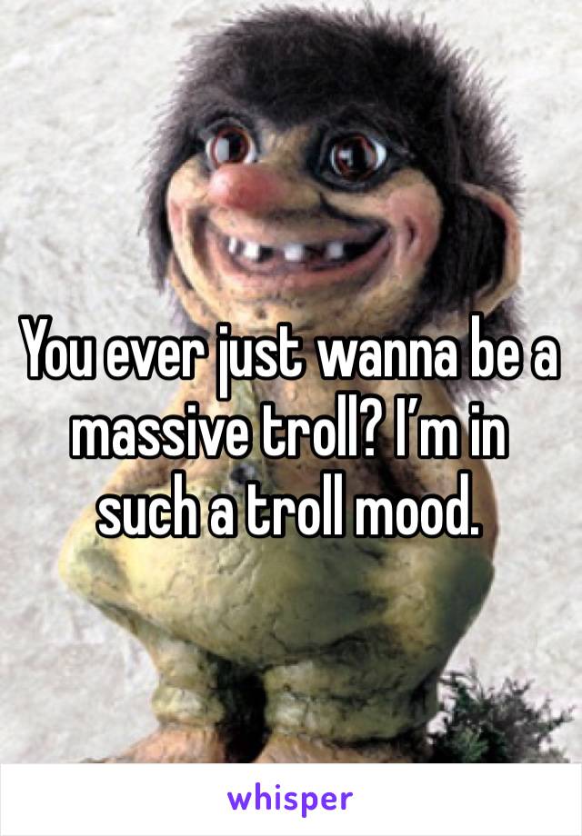 You ever just wanna be a massive troll? I’m in such a troll mood. 