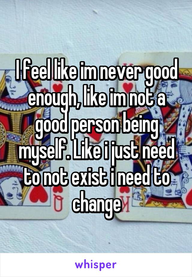 I feel like im never good enough, like im not a good person being myself. Like i just need to not exist i need to change