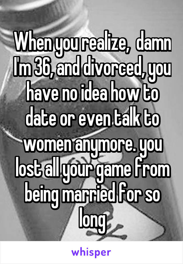 When you realize,  damn I'm 36, and divorced, you have no idea how to date or even talk to women anymore. you lost all your game from being married for so long