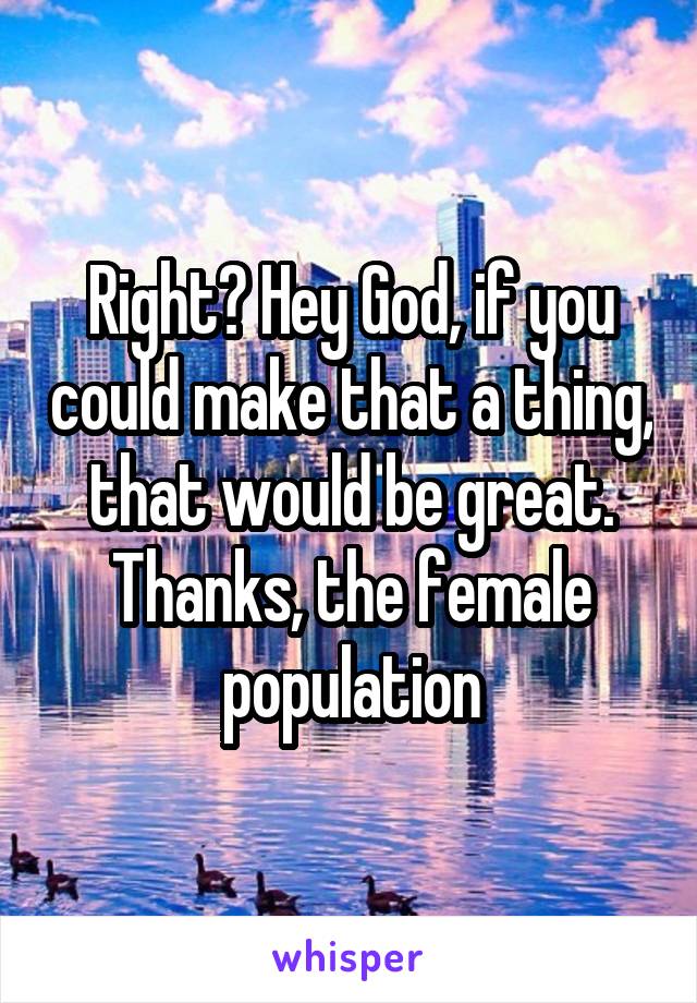 Right? Hey God, if you could make that a thing, that would be great. Thanks, the female population