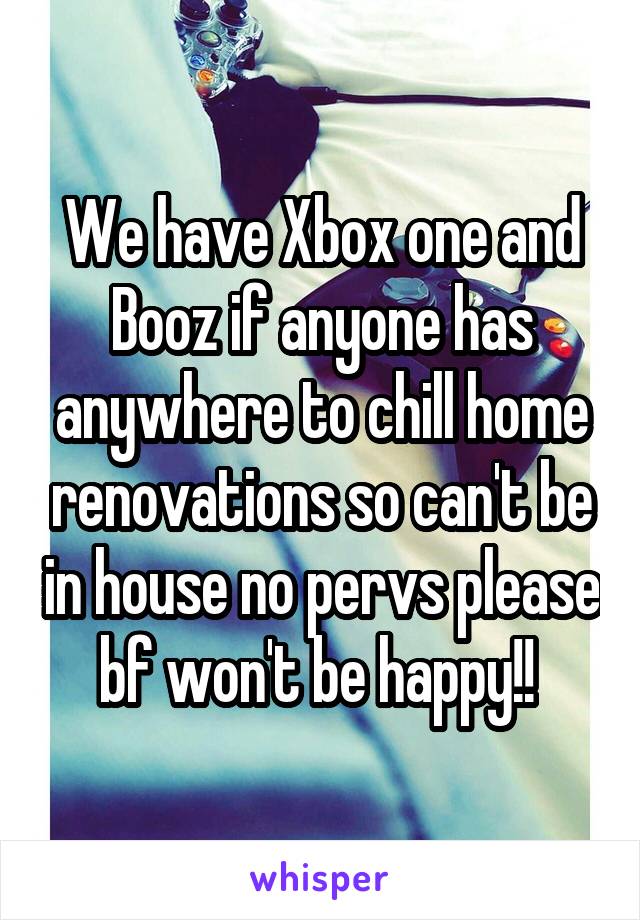 We have Xbox one and Booz if anyone has anywhere to chill home renovations so can't be in house no pervs please bf won't be happy!! 